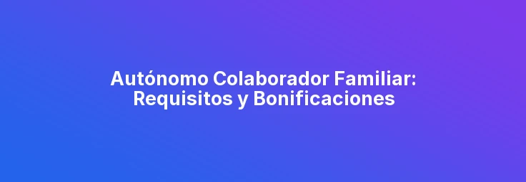 Autónomo Colaborador Familiar: Requisitos y Bonificaciones