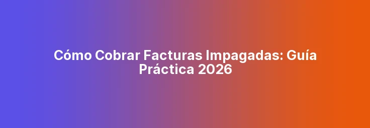 Cómo Cobrar Facturas Impagadas: Guía Práctica 2026