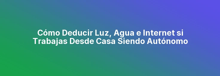 Cómo Deducir Luz, Agua e Internet si Trabajas Desde Casa Siendo Autónomo