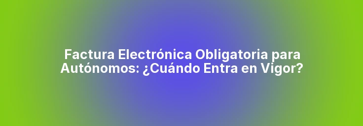 Factura Electrónica Obligatoria para Autónomos: ¿Cuándo Entra en Vigor?