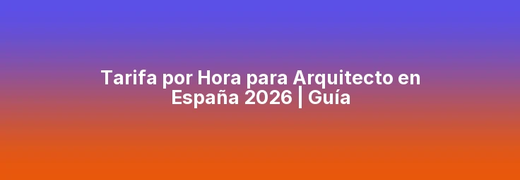 Tarifa Hora Arquitecto en España 2026 | ¿Cuánto Cobrar?